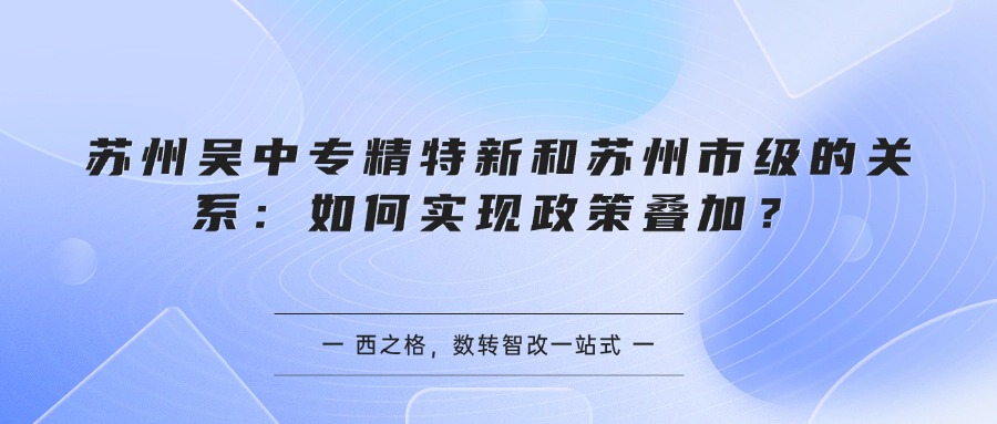 苏州吴中专精特新和苏州市级的关系:如何实现政策叠加?