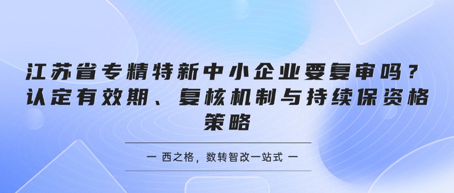 江苏省专精特新中小企业要复审吗？认定有效期、复核机制与持续保资格策略