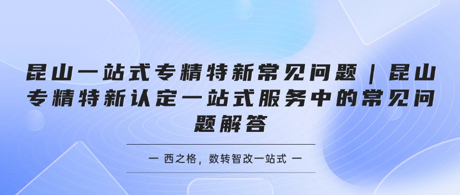 昆山一站式专精特新常见问题｜昆山专精特新认定一站式服务中的常见问题解答