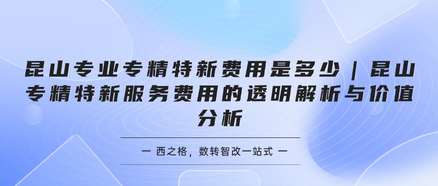 昆山专业专精特新费用是多少｜昆山专精特新服务费用的透明解析与价值分析