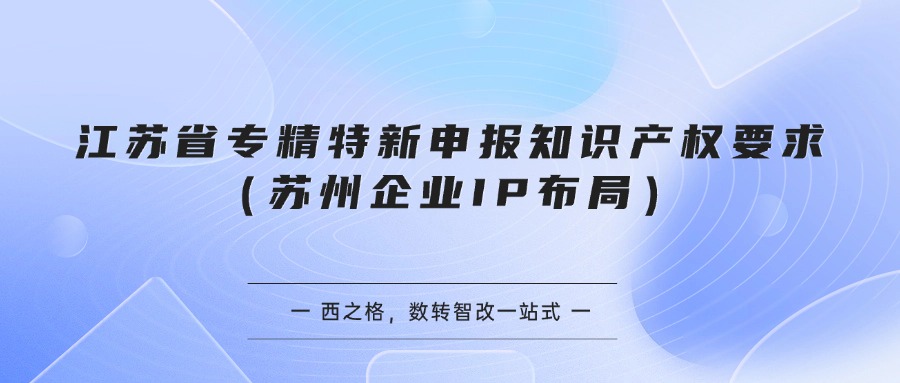 江苏省专精特新申报知识产权要求（苏州企业IP布局）